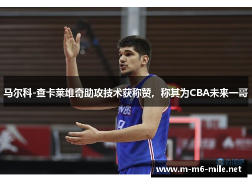 马尔科-查卡莱维奇助攻技术获称赞，称其为CBA未来一哥