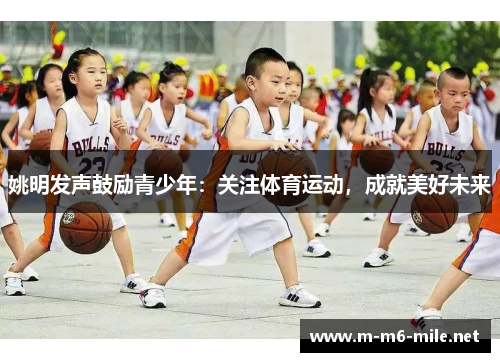 姚明发声鼓励青少年：关注体育运动，成就美好未来